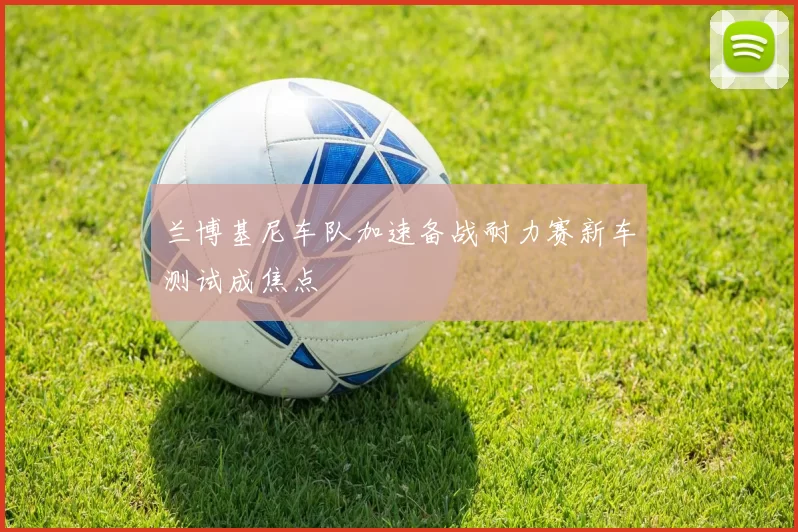 兰博基尼车队加速备战耐力赛新车测试成焦点