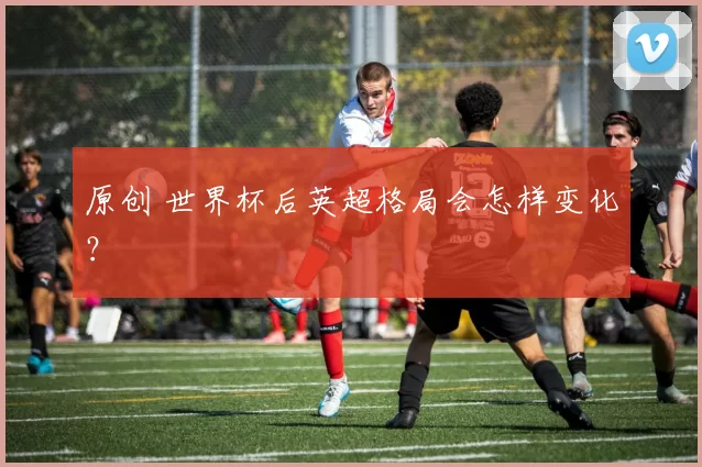 原创 世界杯后英超格局会怎样变化?