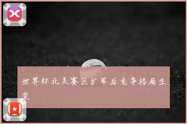 世界杯北美赛区扩军后竞争格局生变