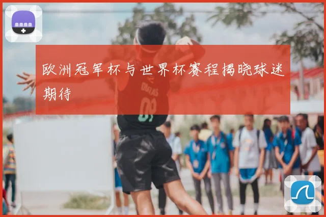 欧洲冠军杯与世界杯赛程揭晓球迷期待
