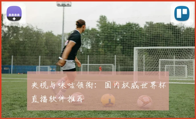 央视与咪咕领衔：国内权威世界杯直播软件推荐