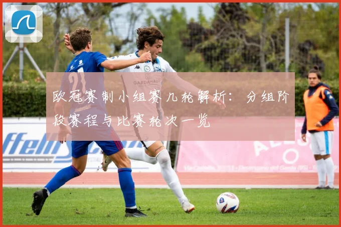 欧冠赛制小组赛几轮解析：分组阶段赛程与比赛轮次一览