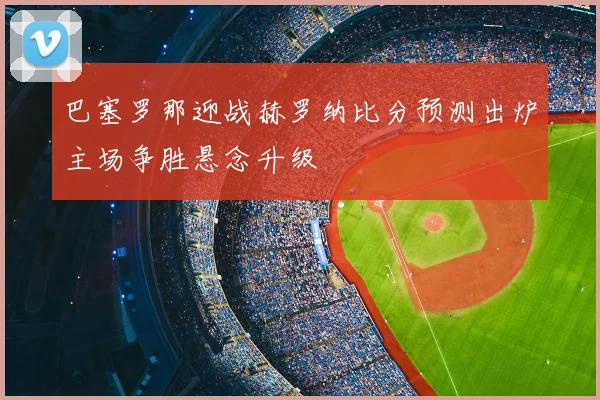 巴塞罗那迎战赫罗纳比分预测出炉主场争胜悬念升级