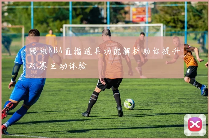 腾讯NBA直播道具功能解析助你提升观赛互动体验