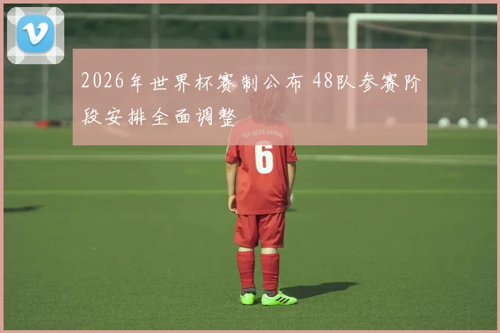 2026年世界杯赛制公布 48队参赛阶段安排全面调整