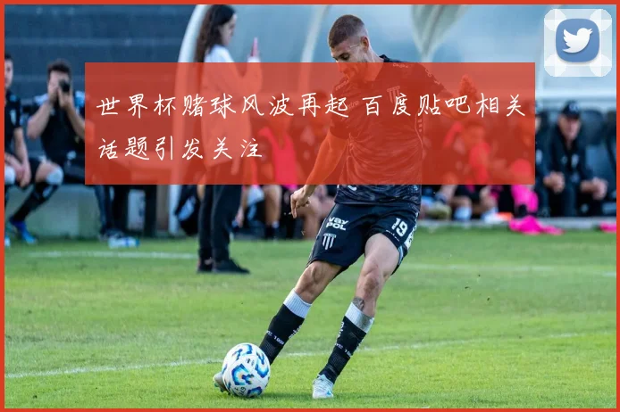 世界杯赌球风波再起 百度贴吧相关话题引发关注