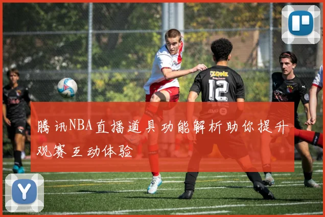 腾讯NBA直播道具功能解析助你提升观赛互动体验