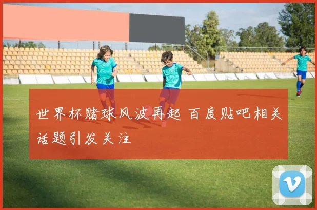 世界杯赌球风波再起 百度贴吧相关话题引发关注