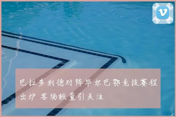 巴拉多利德对阵毕尔巴鄂竞技赛程出炉 客场较量引关注